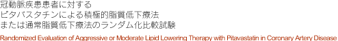 冠動脈疾患患者に対する ピタバスタチンによる積極的脂質低下療法 または通常脂質低下療法のランダム化比較試験 Randomized Evaluation of Aggressive or Moderate Lipid Lowering Therapy with Pitavastatin in Coronary Artery Disease